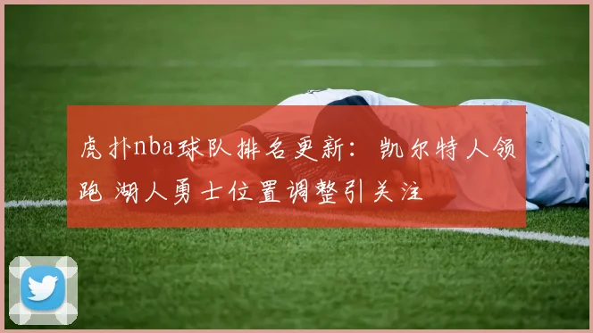 虎扑nba球队排名更新：凯尔特人领跑 湖人勇士位置调整引关注