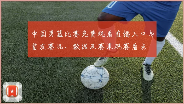 中国男篮比赛免费观看直播入口与首发赛况、数据及赛果观赛看点