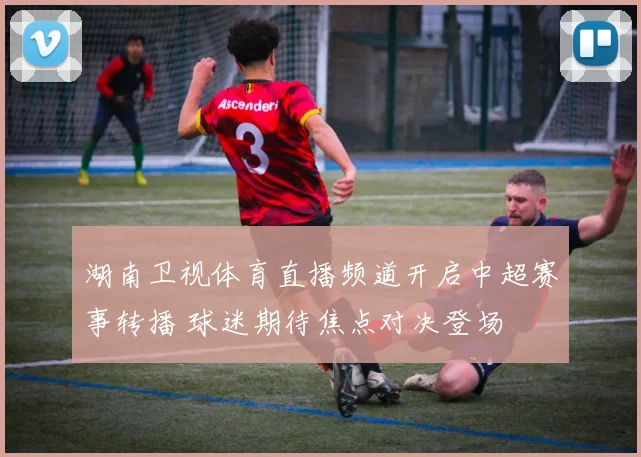 湖南卫视体育直播频道开启中超赛事转播 球迷期待焦点对决登场