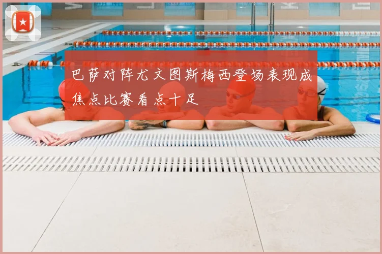 巴萨对阵尤文图斯梅西登场表现成焦点比赛看点十足