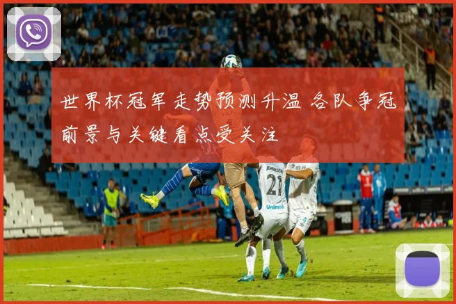 世界杯冠军走势预测升温 各队争冠前景与关键看点受关注