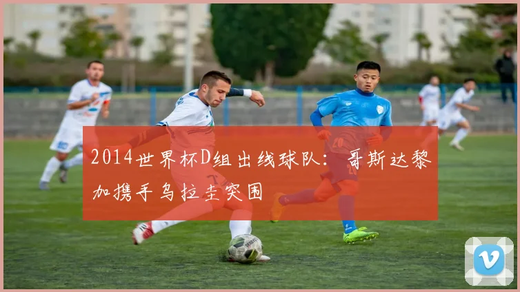 2014世界杯D组出线球队：哥斯达黎加携手乌拉圭突围