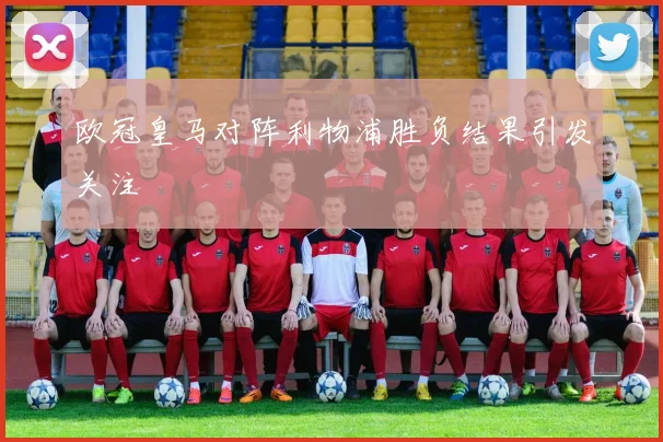 欧冠皇马对阵利物浦胜负结果引发关注