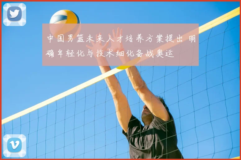中国男篮未来人才培养方案提出 明确年轻化与技术细化备战奥运