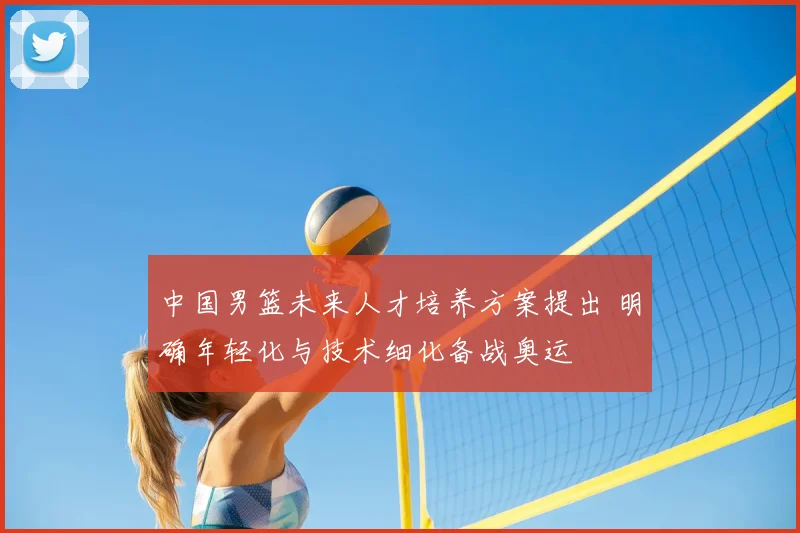 中国男篮未来人才培养方案提出 明确年轻化与技术细化备战奥运