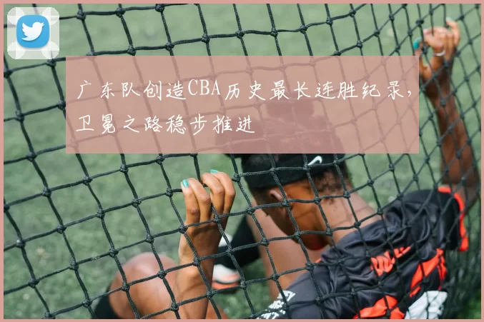 广东队创造CBA历史最长连胜纪录，卫冕之路稳步推进