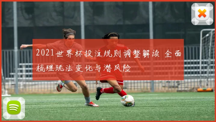 2021世界杯投注规则调整解读 全面梳理玩法变化与潜风险