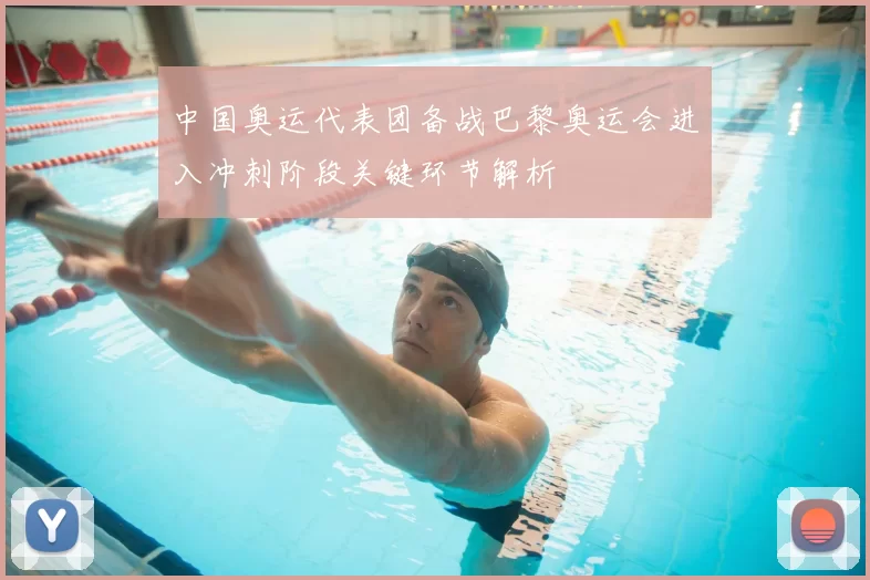 中国奥运代表团备战巴黎奥运会进入冲刺阶段关键环节解析