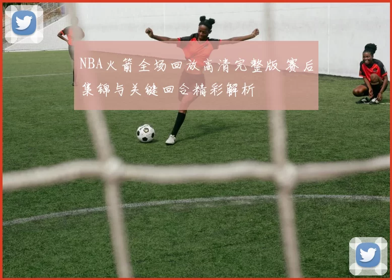 NBA火箭全场回放高清完整版 赛后集锦与关键回合精彩解析
