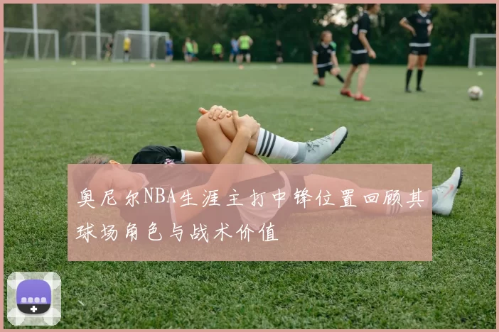 奥尼尔NBA生涯主打中锋位置回顾其球场角色与战术价值