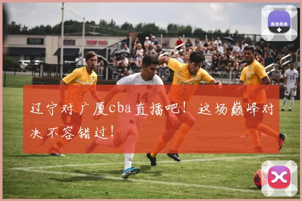 辽宁对广厦cba直播吧!这场巅峰对决不容错过!