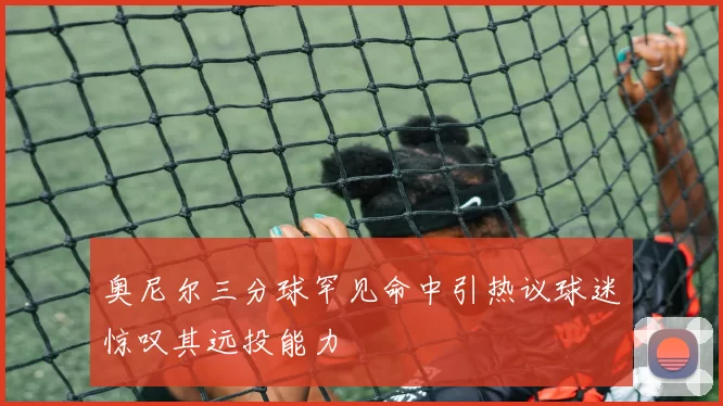 奥尼尔三分球罕见命中引热议球迷惊叹其远投能力