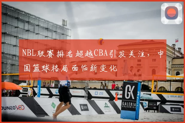 NBL联赛排名超越CBA引发关注，中国篮球格局面临新变化