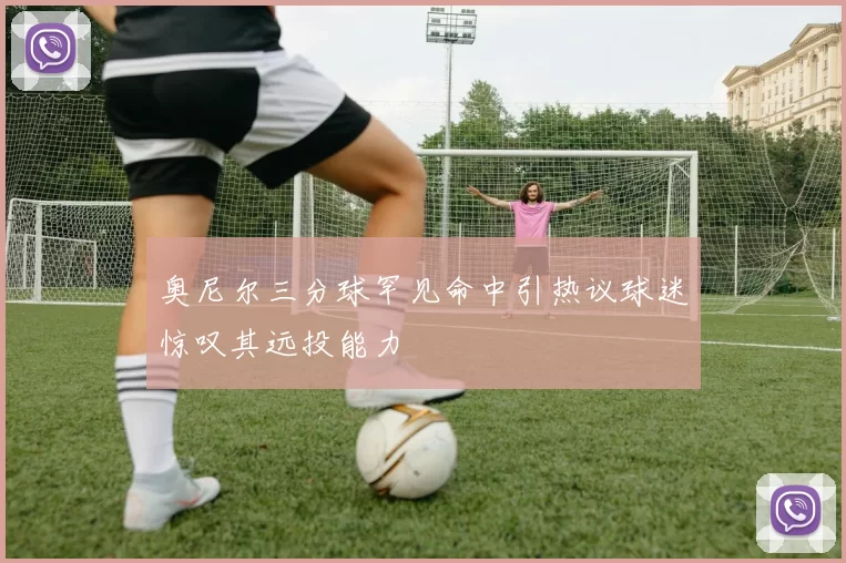 奥尼尔三分球罕见命中引热议球迷惊叹其远投能力