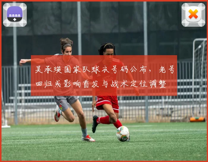 吴承瑛国家队球衣号码公布，老号回归或影响首发与战术定位调整