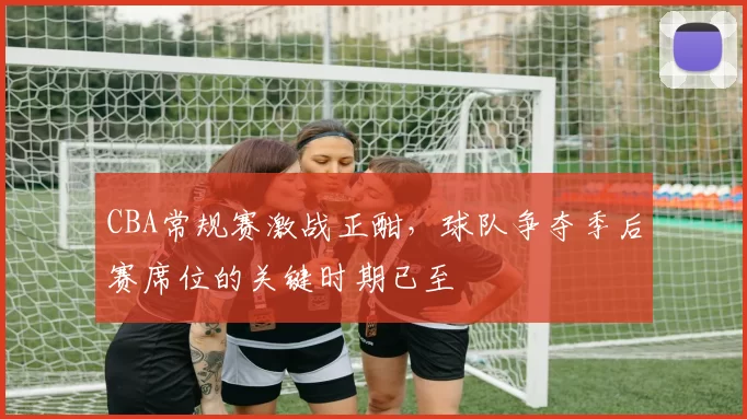 CBA常规赛激战正酣，球队争夺季后赛席位的关键时期已至