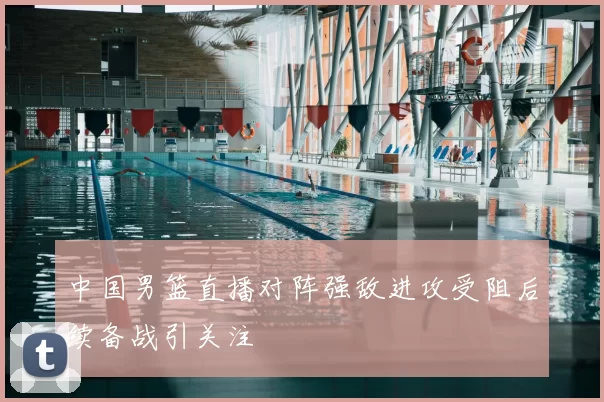 中国男篮直播对阵强敌进攻受阻后续备战引关注