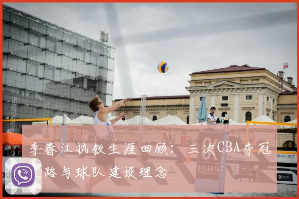 李春江执教生涯回顾：三次CBA夺冠之路与球队建设理念