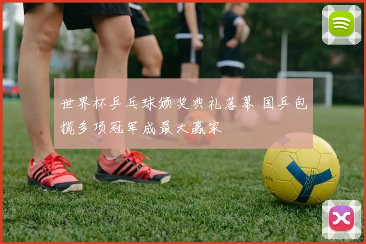 世界杯乒乓球颁奖典礼落幕 国乒包揽多项冠军成最大赢家