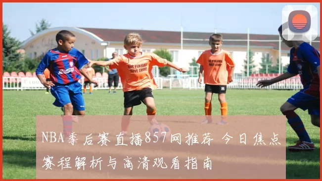 NBA季后赛直播857网推荐 今日焦点赛程解析与高清观看指南