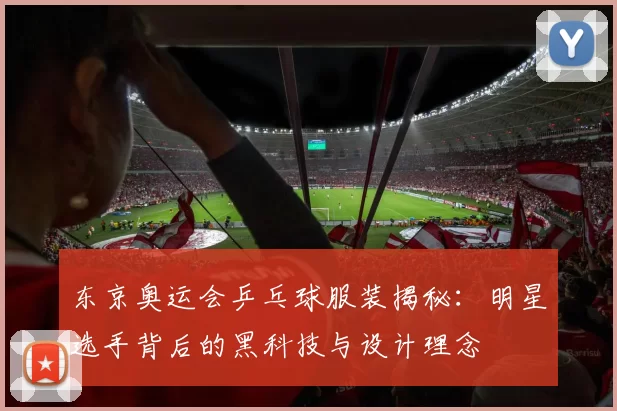 东京奥运会乒乓球服装揭秘:明星选手背后的黑科技与设计理念