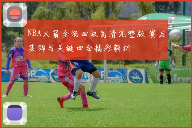 NBA火箭全场回放高清完整版 赛后集锦与关键回合精彩解析