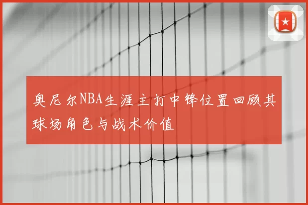 奥尼尔NBA生涯主打中锋位置回顾其球场角色与战术价值