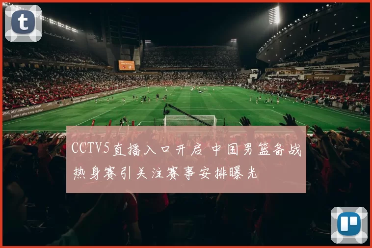 CCTV5直播入口开启 中国男篮备战热身赛引关注赛事安排曝光