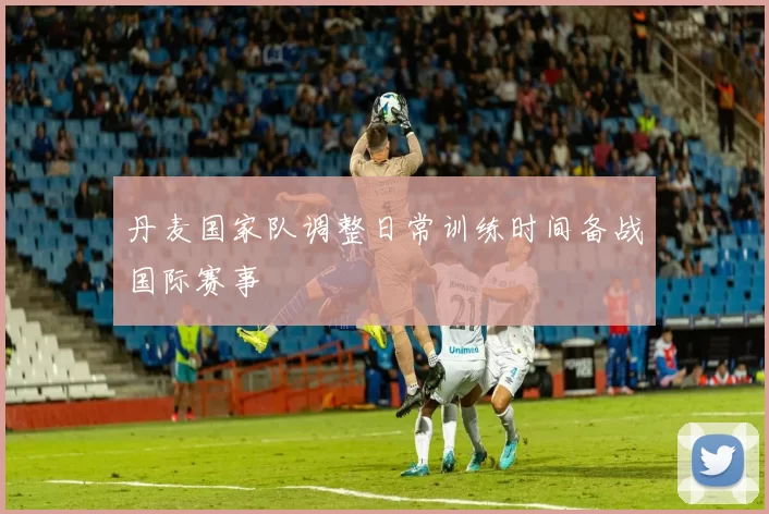 丹麦国家队调整日常训练时间备战国际赛事