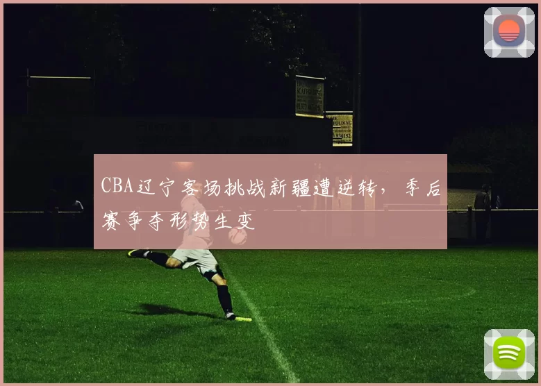 CBA辽宁客场挑战新疆遭逆转,季后赛争夺形势生变