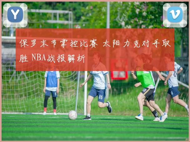 保罗末节掌控比赛 太阳力克对手取胜 NBA战报解析