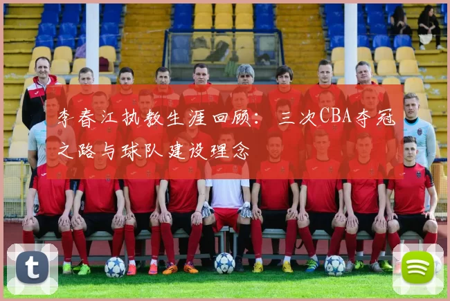李春江执教生涯回顾:三次CBA夺冠之路与球队建设理念