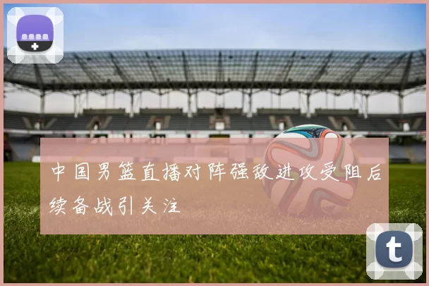 中国男篮直播对阵强敌进攻受阻后续备战引关注