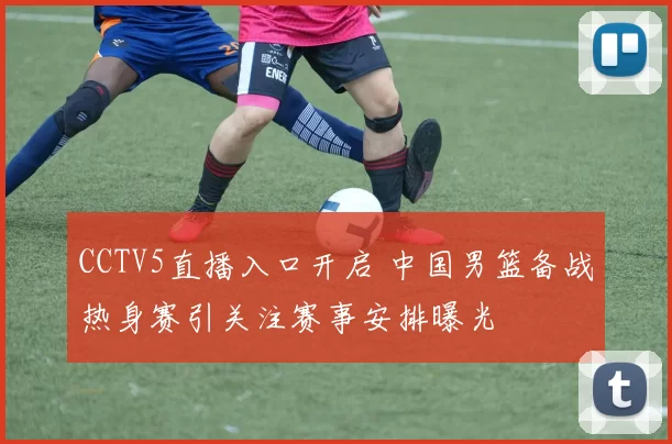 CCTV5直播入口开启 中国男篮备战热身赛引关注赛事安排曝光