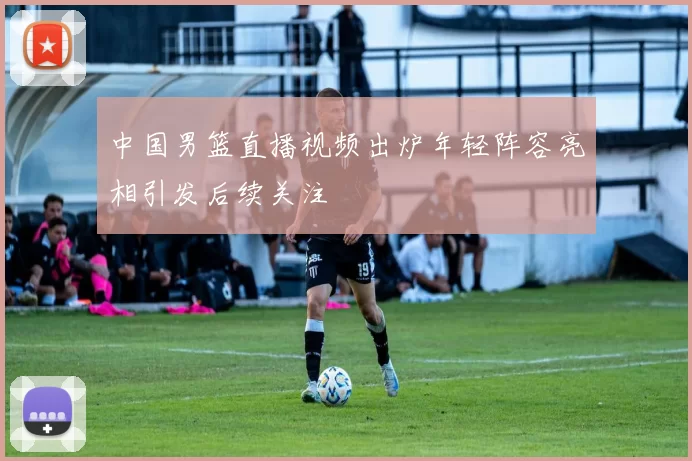 中国男篮直播视频出炉年轻阵容亮相引发后续关注