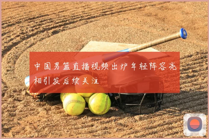 中国男篮直播视频出炉年轻阵容亮相引发后续关注