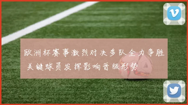 欧洲杯赛事激烈对决多队全力争胜 关键球员发挥影响晋级形势
