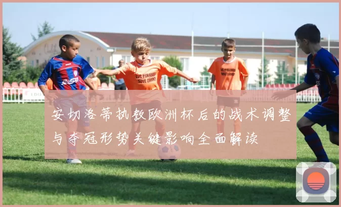 安切洛蒂执教欧洲杯后的战术调整与夺冠形势关键影响全面解读
