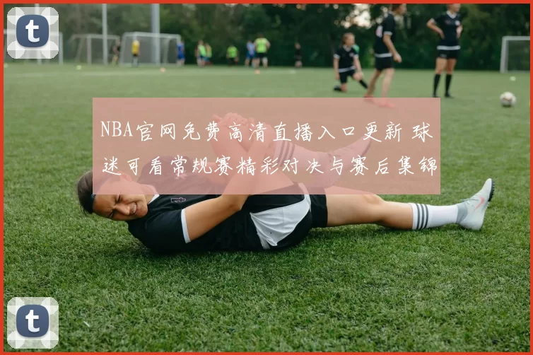 NBA官网免费高清直播入口更新 球迷可看常规赛精彩对决与赛后集锦