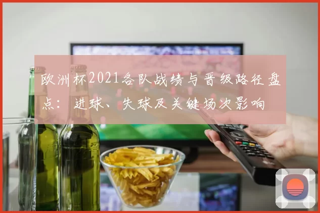 欧洲杯2021各队战绩与晋级路径盘点：进球、失球及关键场次影响