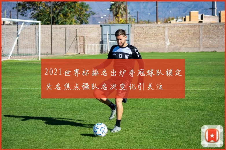 2021世界杯排名出炉夺冠球队锁定头名焦点强队名次变化引关注