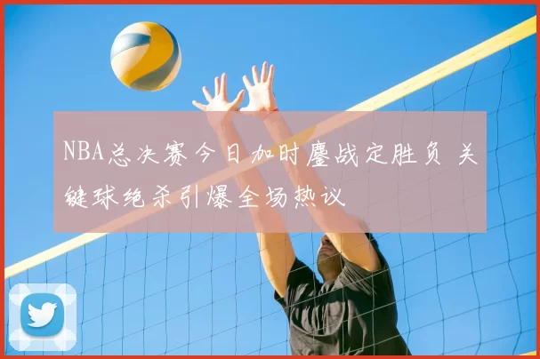 NBA总决赛今日加时鏖战定胜负 关键球绝杀引爆全场热议