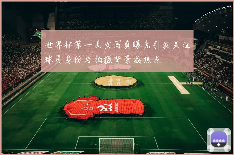 世界杯第一美女写真曝光引发关注球员身份与拍摄背景成焦点