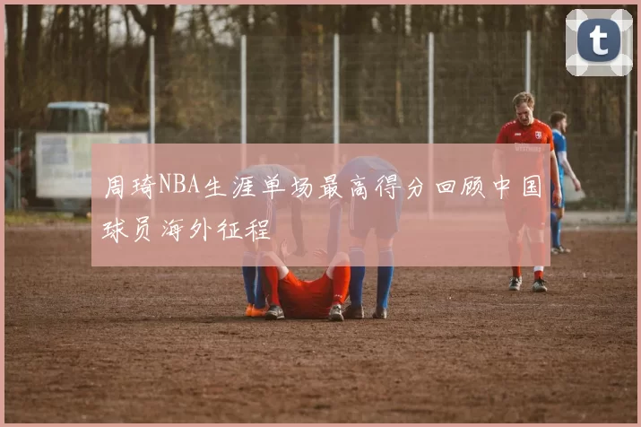 周琦NBA生涯单场最高得分回顾中国球员海外征程