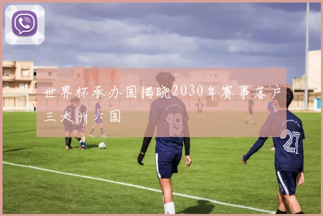 世界杯承办国揭晓2030年赛事落户三大洲六国