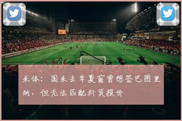 米体：国米去年夏窗曾想签巴图里纳，但无法匹配科莫报价
