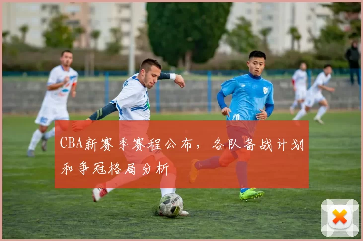 CBA新赛季赛程公布，各队备战计划和争冠格局分析